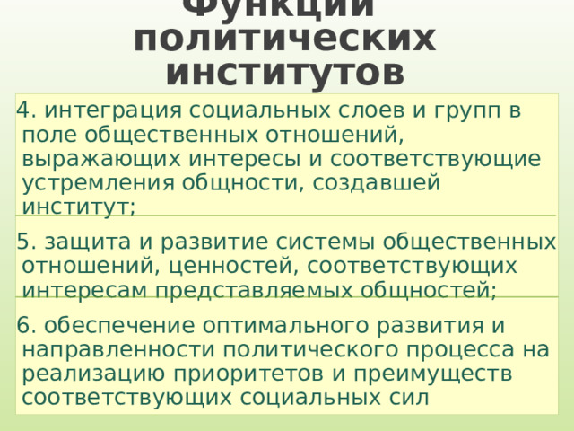 Функции  политических институтов 4. интеграция социальных слоев и групп в поле общественных отношений, выражающих интересы и соответствующие устремления общности, создавшей институт; 5. защита и развитие системы общественных отношений, ценностей, соответствующих интересам представляемых общностей; 6. обеспечение оптимального развития и направленности политического процесса на реализацию приоритетов и преимуществ соответствующих социальных сил 