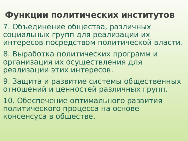 Функции политических институтов 7. Объединение общества, различных социальных групп для реализации их интересов посредством политической власти. 8. Выработка политических программ и организация их осуществления для реализации этих интересов. 9. Защита и развитие системы общественных отношений и ценностей различных групп. 10. Обеспечение оптимального развития политического процесса на основе консенсуса в обществе. 
