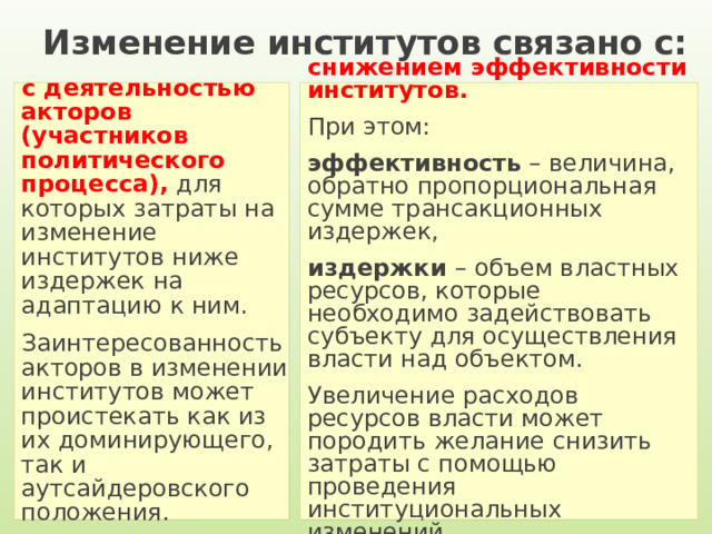 Изменение институтов связано с: с деятельностью акторов (участников политического процесса), для которых затраты на изменение институтов ниже издержек на адаптацию к ним. Заинтересованность акторов в изменении институтов может проистекать как из их доминирующего, так и аутсайдеровского положения. снижением эффективности институтов. При этом: эффективность – величина, обратно пропорциональная сумме трансакционных издержек, издержки – объем властных ресурсов, которые необходимо задействовать субъекту для осуществления власти над объектом. Увеличение расходов ресурсов власти может породить желание снизить затраты с помощью проведения институциональных изменений. 