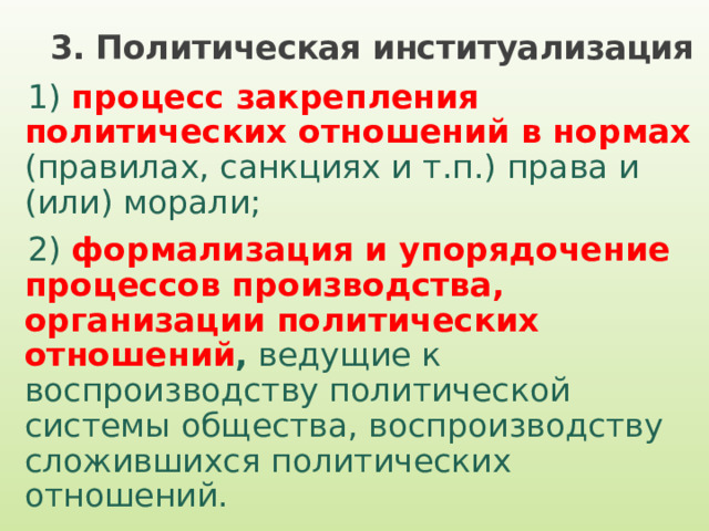 3. Политическая институализация 1) процесс закрепления политических отношений в нормах  (правилах, санкциях и т.п.) права и (или) морали; 2) формализация и упорядочение процессов производства, организации политических отношений , ведущие к воспроизводству политической системы общества, воспроизводству сложившихся политических отношений. 