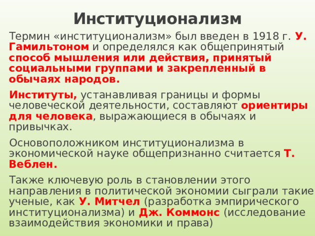 Институционализм Термин «институционализм» был введен в 1918 г. У. Гамильтоном и определялся как общепринятый способ мышления или действия, принятый социальными группами и закрепленный в обычаях народов. Институты, устанавливая границы и формы человеческой деятельности, составляют ориентиры для человека , выражающиеся в обычаях и привычках. Основоположником институционализма в экономической науке общепризнанно считается Т. Веблен.  Также ключевую роль в становлении этого направления в политической экономии сыграли такие ученые, как У. Митчел (разработка эмпирического институционализма) и Дж. Коммонс (исследование взаимодействия экономики и права) 