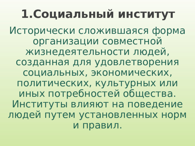 1.Социальный институт Исторически сложившаяся форма организации совместной жизнедеятельности людей, созданная для удовлетворения социальных, экономических, политических, культурных или иных потребностей общества. Институты влияют на поведение людей путем установленных норм и правил. 