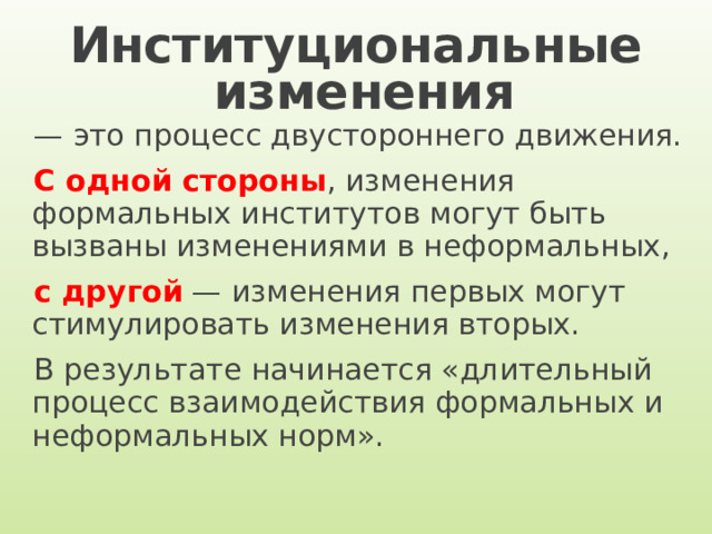 Институциональные  изменения — это процесс двустороннего движения. С одной стороны , изменения формальных институтов могут быть вызваны изменениями в неформальных, с другой — изменения первых могут стимулировать изменения вторых. В результате начинается «длительный процесс взаимодействия формальных и неформальных норм». 