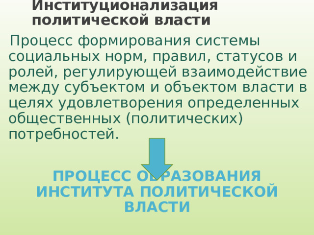 Институционализация политической власти Процесс формирования системы социальных норм, правил, статусов и ролей, регулирующей взаимодействие между субъектом и объектом власти в целях удовлетворения определенных общественных (политических) потребностей. ПРОЦЕСС ОБРАЗОВАНИЯ ИНСТИТУТА ПОЛИТИЧЕСКОЙ ВЛАСТИ 