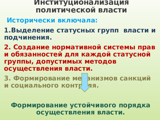 Институционализация политической власти  Исторически включала: 1.Выделение статусных групп власти и подчинения. 2. Создание нормативной системы прав и обязанностей для каждой статусной группы, допустимых методов осуществления власти. 3. Формирование механизмов санкций и социального контроля. Формирование устойчивого порядка осуществления власти. 