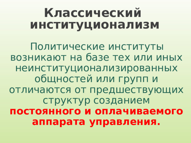 Классический  институционализм Политические институты возникают на базе тех или иных неинституционализированных общностей или групп и отличаются от предшествующих структур созданием постоянного и оплачиваемого аппарата управления. 
