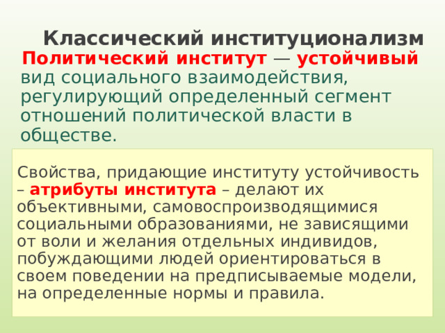 Классический институционализм Политический институт — устойчивый вид  социального взаимодействия, регулирующий определенный сегмент отношений политической власти в обществе. Свойства, придающие институту устойчивость – атрибуты института – делают их объективными, самовоспроизводящимися социальными образованиями, не зависящими от воли и желания отдельных индивидов, побуждающими людей ориентироваться в своем поведении на предписываемые модели, на определенные нормы и правила. 