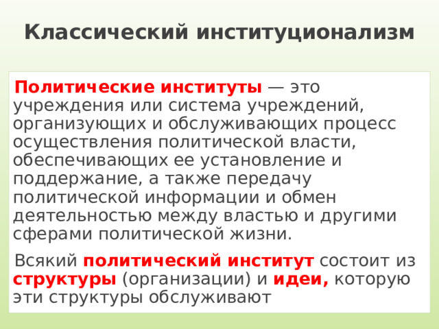 Классический институционализм Политические институты — это учреждения или система учреждений, организующих и обслуживающих процесс осуществления политической власти, обеспечивающих ее установление и поддержание, а также передачу политической информации и обмен деятельностью между властью и другими сферами политической жизни. Всякий политический институт состоит из структуры (организации) и идеи, которую эти структуры обслуживают 
