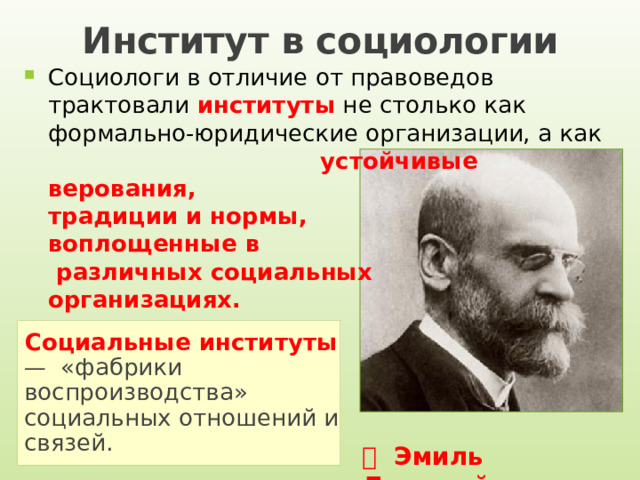 Институт в социологии Социологи в отличие от правоведов трактовали институты не столько как формально-юридические организации, а как устойчивые верования, традиции и нормы, воплощенные в различных социальных организациях. Социальные институты  — «фабрики воспроизводства» социальных отношений и связей.   Эмиль Дюркгейм 