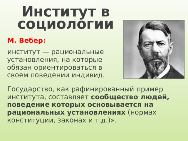 Институт в социологии М. Вебер:  институт — рациональные установления, на которые обязан ориентироваться в своем поведении индивид . Государство, как рафинированный пример института, составляет сообщество людей, поведение которых основывается на рациональных установлениях (нормах конституции, законах и т.д.)». 