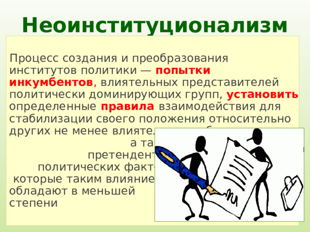 Неоинституционализм Процесс создания и преобразования институтов политики — попытки  инкумбентов , влиятельных представителей политически доминирующих групп, установить  определенные  правила взаимодействия для стабилизации своего положения относительно других не менее влиятельных субъектов, а также относительно претендентов, т.е. тех политических факторов, которые таким влиянием обладают в меньшей степени 