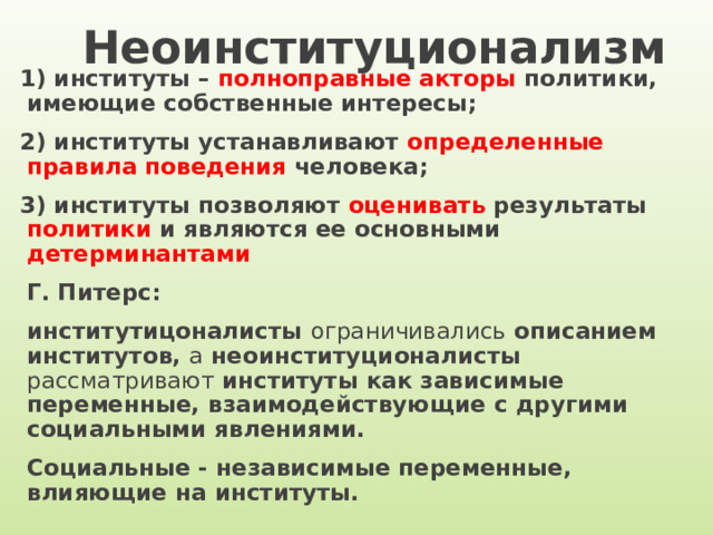 Неоинституционализм 1) институты – полноправные акторы политики, имеющие собственные интересы; 2) институты устанавливают определенные правила поведения человека; 3) институты позволяют оценивать результаты политики и являются ее основными детерминантами Г. Питерс: институтицоналисты ограничивались описанием институтов, а неоинституционалисты рассматривают институты как зависимые переменные, взаимодействующие с другими социальными явлениями. Социальные - независимые переменные, влияющие на институты.  