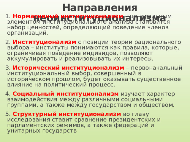 Направления неоинституционализма 1. Нормативный институционализм – центральным элементом институционального анализа становится набор ценностей, определяющий поведение членов организаций. 2. Институционализм с позиции теории рационального выбора – институты понимаются как правила, которые, ограничивая поведение индивидов, позволяют аккумулировать и реализовывать их интересы. 3. Исторический институционализм – первоначальный институциональный выбор, совершенный в историческом прошлом, будет оказывать существенное влияние на политический процесс. 4. Социальный институционализм изучает характер взаимодействия между различными социальными группами, а также между государством и обществом. 5. Структурный институционализм во главу исследования ставит сравнение президентских и парламентских режимов, а также федераций и унитарных государств  