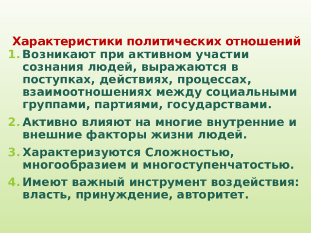  Характеристики политических отношений   Возникают при активном участии сознания людей, выражаются в поступках, действиях, процессах, взаимоотношениях между социальными группами, партиями, государствами. Активно влияют на многие внутренние и внешние факторы жизни людей. Характеризуются Сложностью, многообразием и многоступенчатостью. Имеют важный инструмент воздействия: власть, принуждение, авторитет. 