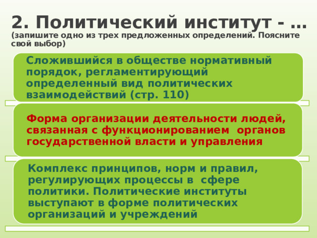 2. Политический институт - …  (запишите одно из трех предложенных определений. Поясните свой выбор) Сложившийся в обществе нормативный порядок, регламентирующий определенный вид политических взаимодействий (стр. 110) Форма организации деятельности людей, связанная с функционированием органов государственной власти и управления Комплекс принципов, норм и правил, регулирующих процессы в сфере политики. Политические институты выступают в форме политических организаций и учреждений 