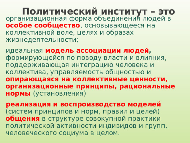 Политический институт – это  организационная форма объединения людей в особое сообщество , основывающееся на коллективной воле, целях и образах жизнедеятельности; идеальная модель ассоциации людей , формирующейся по поводу власти и влияния, поддерживающая интеграцию человека и коллектива, управляемость общностью и опирающаяся на коллективные ценности, организационные принципы, рациональные нормы  (установления) реализация и воспроизводство моделей  (систем принципов и норм, правил и целей)  общения в структуре совокупной практики политической активности индивидов и групп, человеческого социума в целом. 