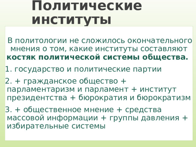 Политические институты  В политологии не сложилось окончательного мнения о том, какие институты составляют костяк политической системы общества. 1. государство и политические партии 2. + гражданское общество + парламентаризм и парламент + институт президентства + бюрократия и бюрократизм 3. + общественное мнение + средства массовой информации + группы давления + избирательные системы 