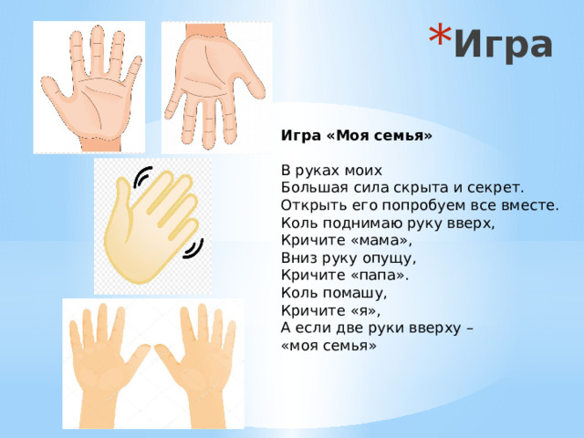 Игра Игра «Моя семья»  В руках моих Большая сила скрыта и секрет.  Открыть его попробуем все вместе.  Коль поднимаю руку вверх, Кричите «мама»,  Вниз руку опущу, Кричите «папа».  Коль помашу, Кричите «я»,  А если две руки вверху – «моя семья»   