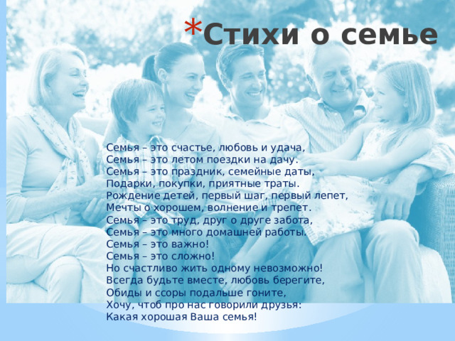 Стихи о семье Семья – это счастье, любовь и удача,  Семья – это летом поездки на дачу.  Семья – это праздник, семейные даты,  Подарки, покупки, приятные траты.  Рождение детей, первый шаг, первый лепет,  Мечты о хорошем, волнение и трепет.  Семья – это труд, друг о друге забота,  Семья – это много домашней работы.  Семья – это важно!  Семья – это сложно!  Но счастливо жить одному невозможно!  Всегда будьте вместе, любовь берегите,  Обиды и ссоры подальше гоните,  Хочу, чтоб про нас говорили друзья:  Какая хорошая Ваша семья! 