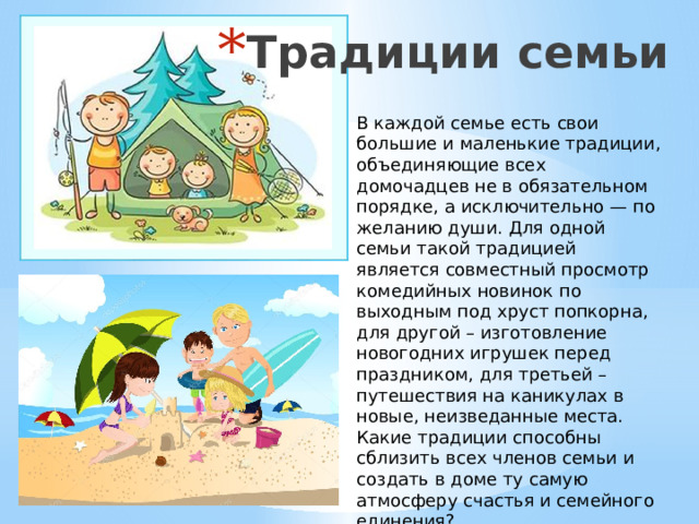Традиции семьи В каждой семье есть свои большие и маленькие традиции, объединяющие всех домочадцев не в обязательном порядке, а исключительно — по желанию души. Для одной семьи такой традицией является совместный просмотр комедийных новинок по выходным под хруст попкорна, для другой – изготовление новогодних игрушек перед праздником, для третьей – путешествия на каникулах в новые, неизведанные места. Какие традиции способны сблизить всех членов семьи и создать в доме ту самую атмосферу счастья и семейного единения? 