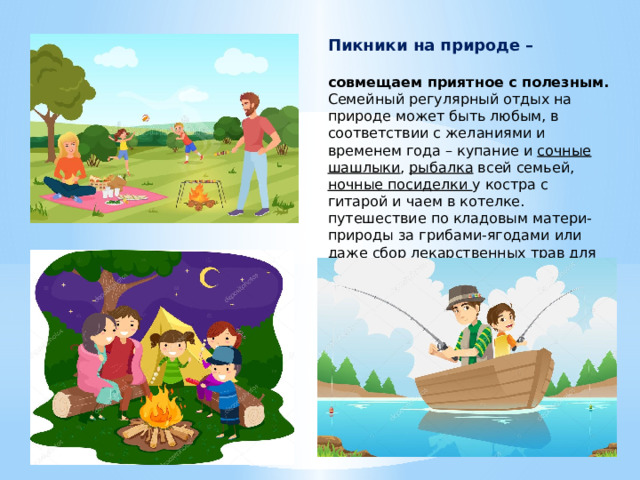 Пикники на природе –  совмещаем приятное с полезным.  Семейный регулярный отдых на природе может быть любым, в соответствии с желаниями и временем года – купание и сочные шашлыки , рыбалка всей семьей, ночные посиделки у костра с гитарой и чаем в котелке. путешествие по кладовым матери-природы за грибами-ягодами или даже сбор лекарственных трав для домашней народной аптечки. 