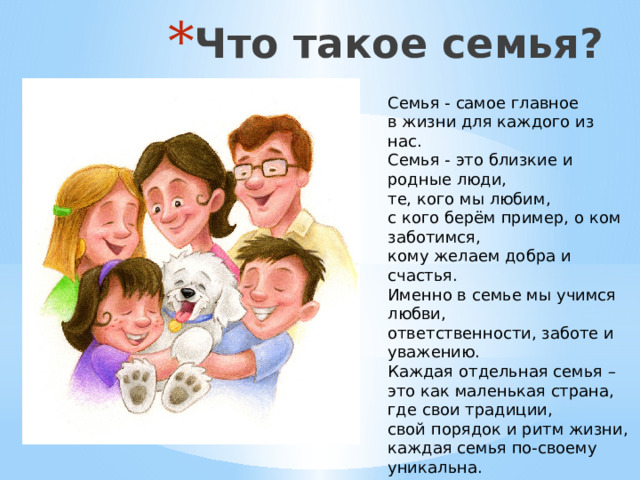 Что такое семья? Семья - самое главное в жизни для каждого из нас.  Семья - это близкие и родные люди, те, кого мы любим, с кого берём пример, о ком заботимся, кому желаем добра и счастья. Именно в семье мы учимся любви, ответственности, заботе и уважению. Каждая отдельная семья – это как маленькая страна, где свои традиции, свой порядок и ритм жизни, каждая семья по-своему уникальна.   