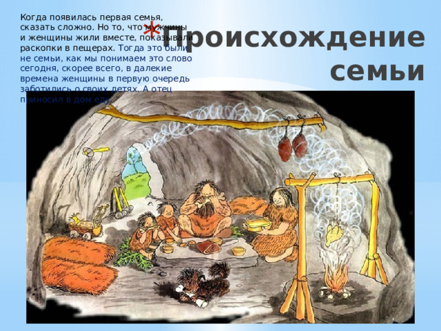 Когда появилась первая семья, сказать сложно. Но то, что мужчины и женщины жили вместе, показывали раскопки в пещерах. Тогда это были не семьи, как мы понимаем это слово сегодня, скорее всего, в далекие времена женщины в первую очередь заботились о своих детях. А отец приносил в дом еду. Происхождение семьи 