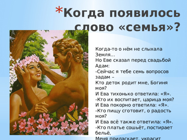 Когда появилось слово «семья»?   Когда-то о нём не слыхала Земля… Но Еве сказал перед свадьбой Адам: -Сейчас я тебе семь вопросов задам – Кто деток родит мне, Богиня моя? И Ева тихонько ответила: «Я». -Кто их воспитает, царица моя? И Ева покорно ответила: «Я». -Кто пищу сготовит, о радость моя? И Ева всё также ответила: «Я». -Кто платье сошьёт, постирает бельё, Меня приласкает, украсит жильё? «Я, я - тихо молвила Ева, - я, я»--- Сказала она знаменитых семь «я» - Вот так на Земле появилась семья. 