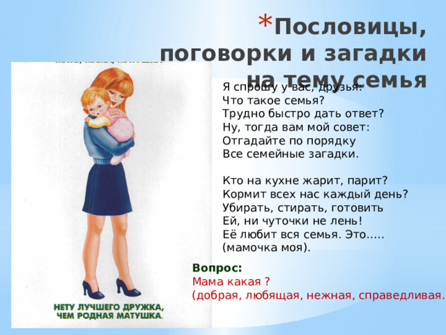 Пословицы, поговорки и загадки на тему семья Я спрошу у вас, друзья:  Что такое семья?  Трудно быстро дать ответ?  Ну, тогда вам мой совет:  Отгадайте по порядку Все семейные загадки. Кто на кухне жарит, парит?  Кормит всех нас каждый день?  Убирать, стирать, готовить  Ей, ни чуточки не лень!  Её любит вся семья. Это….. (мамочка моя). Вопрос: Мама какая ? (добрая, любящая, нежная, справедливая…)   