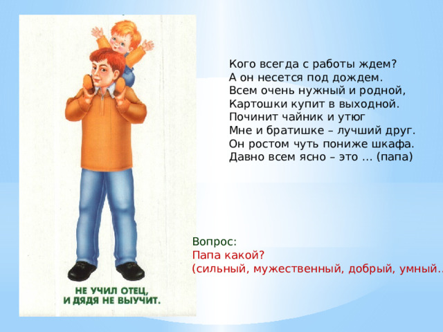 Кого всегда с работы ждем?  А он несется под дождем.  Всем очень нужный и родной,  Картошки купит в выходной.  Починит чайник и утюг  Мне и братишке – лучший друг.  Он ростом чуть пониже шкафа.  Давно всем ясно – это … (папа) Вопрос: Папа какой? (сильный, мужественный, добрый, умный…) 