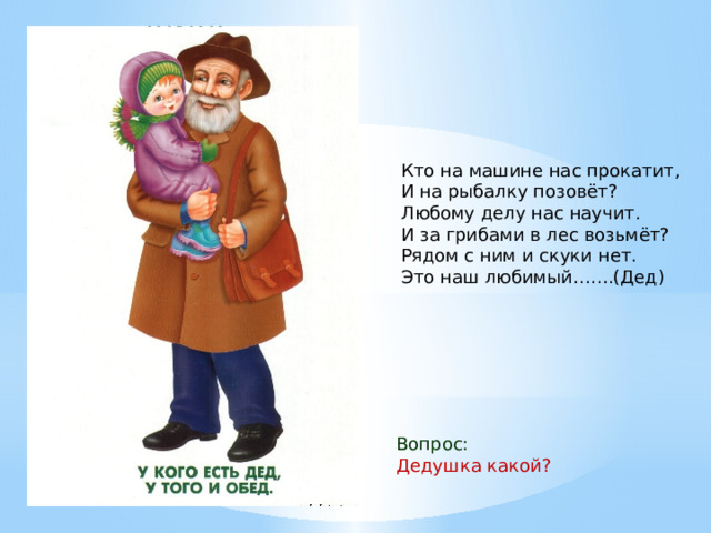 Кто на машине нас прокатит,  И на рыбалку позовёт?  Любому делу нас научит.  И за грибами в лес возьмёт?  Рядом с ним и скуки нет.  Это наш любимый…….(Дед) Вопрос: Дедушка какой? 