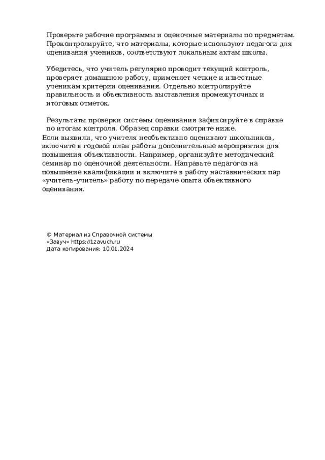 Проверьте  рабочие  программы  и  оценочные  материалы  по  предметам.  Проконтролируйте, что  материалы,  которые  используют  педагоги  для  оценивания  учеников,  соответствуют локальным  актам  школы. Убедитесь,  что  учитель  регулярно  проводит  текущий  контроль,  проверяет  домашнюю работу,  применяет  четкие  и  известные  ученикам  критерии  оценивания.  Отдельно контролируйте  правильность  и  объективность  выставления  промежуточных  и  итоговых отметок. Результаты  проверки  системы  оценивания  зафиксируйте  в  справке  по  итогам  контроля. Образец  справки  смотрите  ниже. Если  выявили,  что  учителя  необъективно  оценивают  школьников,  включите  в  годовой план  работы  дополнительные  мероприятия  для  повышения объективности.  Например, организуйте  методический  семинар  по  оценочной  деятельности.  Направьте  педагогов  на повышение  квалификации  и  включите  в  работу  наставнических  пар  «учитель–учитель» работу  по  передаче  опыта  объективного  оценивания. ©  Материал  из  Справочной  системы  «Завуч» https://1zavuch.ru Дата  копирования:  10.01.2024 