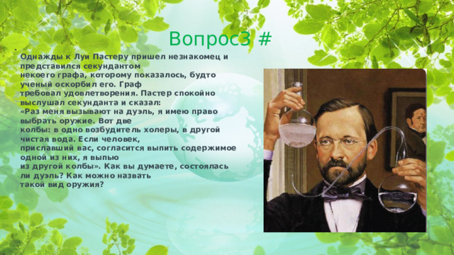 Вопрос3 # Однажды к Луи Пастеру пришел незнакомец и представился секундантом некоего графа, которому показалось, будто ученый оскорбил его. Граф требовал удовлетворения. Пастер спокойно выслушал секунданта и сказал: «Раз меня вызывают на дуэль, я имею право выбрать оружие. Вот две колбы: в одно возбудитель холеры, в другой чистая вода. Если человек, приславший вас, согласится выпить содержимое одной из них, я выпью из другой колбы». Как вы думаете, состоялась ли дуэль? Как можно назвать такой вид оружия?  