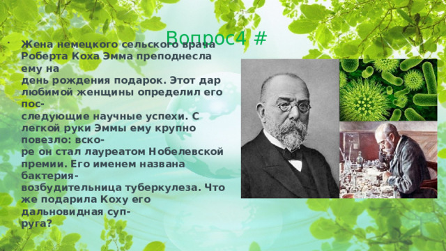 Вопрос4 # Жена немецкого сельского врача Роберта Коха Эмма преподнесла ему на день рождения подарок. Этот дар любимой женщины определил его пос- следующие научные успехи. С легкой руки Эммы ему крупно повезло: вско- ре он стал лауреатом Нобелевской премии. Его именем названа бактерия- возбудительница туберкулеза. Что же подарила Коху его дальновидная суп- руга?  