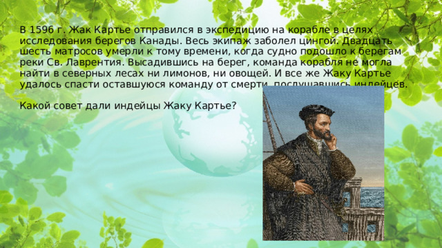 В 1596 г. Жак Картье отправился в экспедицию на корабле в целях исследования берегов Канады. Весь экипаж заболел цингой. Двадцать шесть матросов умерли к тому времени, когда судно подошло к берегам реки Св. Лаврентия. Высадившись на берег, команда корабля не могла найти в северных лесах ни лимонов, ни овощей. И все же Жаку Картье удалось спасти оставшуюся команду от смерти, послушавшись индейцев.   Какой совет дали индейцы Жаку Картье? 