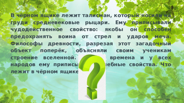 В чёрном ящике лежит талисман, который носили на груди средневековые рыцари. Ему приписывали чудодейственное свойство: якобы он способен предохранять воина от стрел и ударов меча. Философы древности, разрезая этот загадочный объект поперёк, объясняли своим ученикам строение вселенной. Во все времена и у всех народов ему приписывали лечебные свойства. Что лежит в чёрном ящике?».  