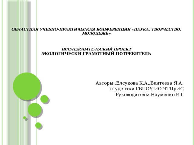 Областная учебно-практическая конференция «Наука. Творчество. Молодежь»     Исследовательский проект  Э кологически грамотный потребитель Авторы :Елсукова К.А.,Вантеева Я.А. студентки ГБПОУ ИО ЧТПрИС Руководитель: Науменко Е.Г    