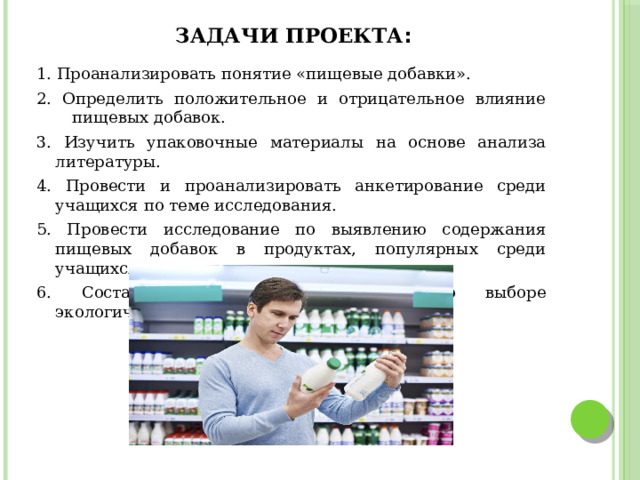 Задачи проекта : 1. Проанализировать понятие «пищевые добавки». 2. Определить положительное и отрицательное влияние пищевых добавок. 3. Изучить упаковочные материалы на основе анализа литературы. 4. Провести и проанализировать анкетирование среди учащихся по теме исследования. 5. Провести исследование по выявлению содержания пищевых добавок в продуктах, популярных среди учащихся 6. Составить буклет с информацией о выборе экологических продуктов. 