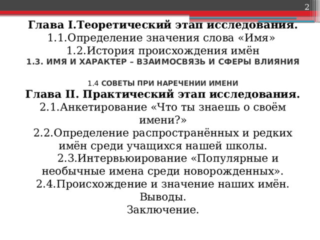    Глава I.Теоретический этап исследования.  1.1.Определение значения слова «Имя»  1.2.История происхождения имён  1.3. ИМЯ И ХАРАКТЕР – ВЗАИМОСВЯЗЬ И СФЕРЫ ВЛИЯНИЯ   1.4  СОВЕТЫ ПРИ НАРЕЧЕНИИ ИМЕНИ  Глава II. Практический этап исследования.  2.1.Анкетирование «Что ты знаешь о своём имени?»  2.2.Определение распространённых и редких имён среди учащихся нашей школы.  2.3.Интервьюирование «Популярные и необычные имена среди новорожденных».  2.4.Происхождение и значение наших имён.  Выводы.  Заключение.   