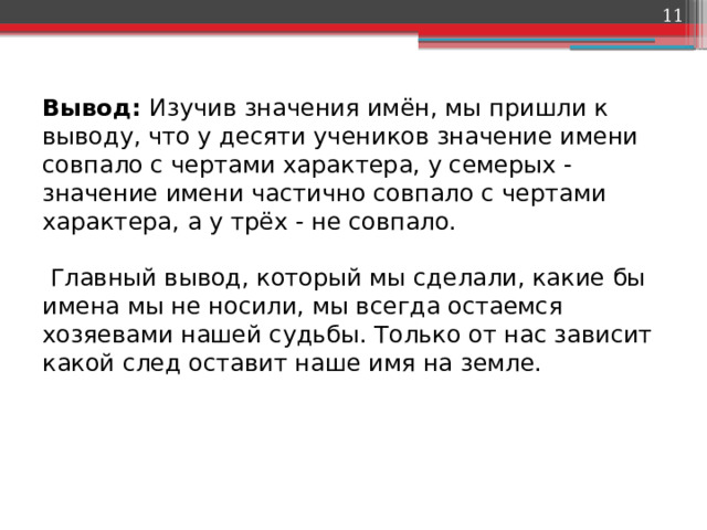  Вывод: Изучив значения имён, мы пришли к выводу, что у десяти учеников значение имени совпало с чертами характера, у семерых - значение имени частично совпало с чертами характера, а у трёх - не совпало.   Главный вывод, который мы сделали, какие бы имена мы не носили, мы всегда остаемся хозяевами нашей судьбы. Только от нас зависит какой след оставит наше имя на земле.   