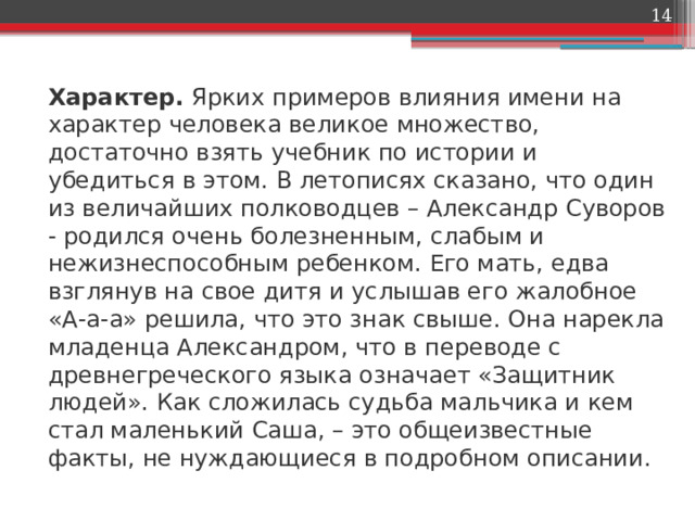  Характер.  Ярких примеров влияния имени на характер человека великое множество, достаточно взять учебник по истории и убедиться в этом. В летописях сказано, что один из величайших полководцев – Александр Суворов - родился очень болезненным, слабым и нежизнеспособным ребенком. Его мать, едва взглянув на свое дитя и услышав его жалобное «А-а-а» решила, что это знак свыше. Она нарекла младенца Александром, что в переводе с древнегреческого языка означает «Защитник людей». Как сложилась судьба мальчика и кем стал маленький Саша, – это общеизвестные факты, не нуждающиеся в подробном описании. 