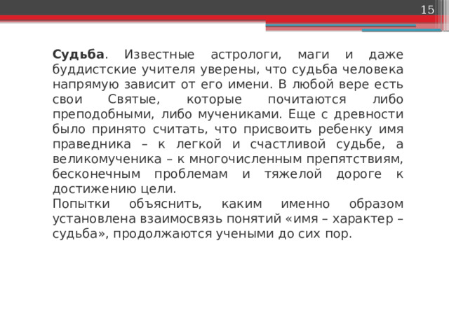 Судьба . Известные астрологи, маги и даже буддистские учителя уверены, что судьба человека напрямую зависит от его имени. В любой вере есть свои Святые, которые почитаются либо преподобными, либо мучениками. Еще с древности было принято считать, что присвоить ребенку имя праведника – к легкой и счастливой судьбе, а великомученика – к многочисленным препятствиям, бесконечным проблемам и тяжелой дороге к достижению цели. Попытки объяснить, каким именно образом установлена взаимосвязь понятий «имя – характер – судьба», продолжаются учеными до сих пор. 
