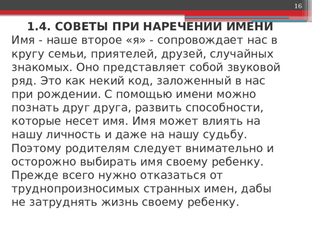  1.4. СОВЕТЫ ПРИ НАРЕЧЕНИИ ИМЕНИ  Имя - наше второе «я» - сопровождает нас в кругу семьи, приятелей, друзей, случайных знакомых. Оно представляет собой звуковой ряд. Это как некий код, заложенный в нас при рождении. С помощью имени можно познать друг друга, развить способности, которые несет имя. Имя может влиять на нашу личность и даже на нашу судьбу. Поэтому родителям следует внимательно и осторожно выбирать имя своему ребенку. Прежде всего нужно отказаться от труднопроизносимых странных имен, дабы не затруднять жизнь своему ребенку.    