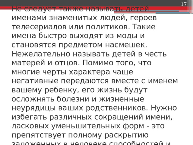  Не следует также называть детей именами знаменитых людей, героев телесериалов или политиков. Такие имена быстро выходят из моды и становятся предметом насмешек. Нежелательно называть детей в честь матерей и отцов. Помимо того, что многие черты характера чаще негативные передаются вместе с именем вашему ребенку, его жизнь будут осложнять болезни и жизненные неурядицы ваших родственников. Нужно избегать различных сокращений имени, ласковых уменьшительных форм - это препятствует полному раскрытию заложенных в человеке способностей и даже к раздвоению личности. 