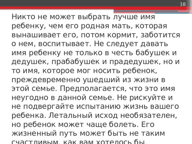  Никто не может выбрать лучше имя ребенку, чем его родная мать, которая вынашивает его, потом кормит, заботится о нем, воспитывает. Не следует давать имя ребенку не только в честь бабушек и дедушек, прабабушек и прадедушек, но и то имя, которое мог носить ребенок, преждевременно ушедший из жизни в этой семье. Предполагается, что это имя неугодно в данной семье. Не рискуйте и не подвергайте испытанию жизнь вашего ребенка. Летальный исход необязателен, но ребенок может чаще болеть. Его жизненный путь может быть не таким счастливым, как вам хотелось бы. 