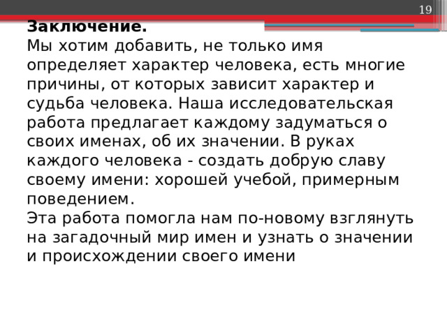  Заключение.  Мы хотим добавить, не только имя определяет характер человека, есть многие причины, от которых зависит характер и судьба человека. Наша исследовательская работа предлагает каждому задуматься о своих именах, об их значении. В руках каждого человека - создать добрую славу своему имени: хорошей учебой, примерным поведением.  Эта работа помогла нам по-новому взглянуть на загадочный мир имен и узнать о значении и происхождении своего имени   
