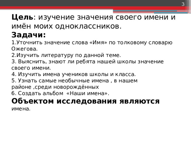  Цель : изучение значения своего имени и имён моих одноклассников.  Задачи:  1.Уточнить значение слова «Имя» по толковому словарю Ожегова.  2.Изучить литературу по данной теме.  3. Выяснить, знают ли ребята нашей школы значение своего имени.  4. Изучить имена учеников школы и класса.  5. Узнать самые необычные имена , в нашем районе ,среди новорождённых  6. Создать альбом «Наши имена».  Объектом исследования являются имена.    