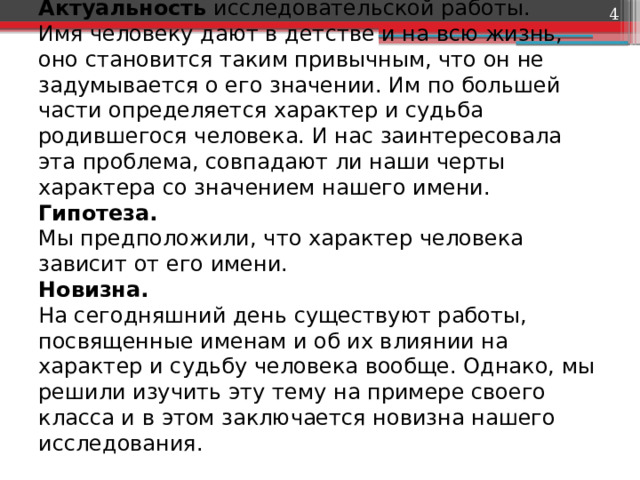  Актуальность исследовательской работы.  Имя человеку дают в детстве и на всю жизнь, оно становится таким привычным, что он не задумывается о его значении. Им по большей части определяется характер и судьба родившегося человека. И нас заинтересовала эта проблема, совпадают ли наши черты характера со значением нашего имени.  Гипотеза.  Мы предположили, что характер человека зависит от его имени.  Новизна.  На сегодняшний день существуют работы, посвященные именам и об их влиянии на характер и судьбу человека вообще. Однако, мы решили изучить эту тему на примере своего класса и в этом заключается новизна нашего исследования.   