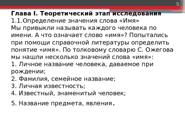  Глава I. Теоретический этап исследования  1.1.Определение значения слова «Имя»  Мы привыкли называть каждого человека по имени. А что означает слово «имя»? Попытались при помощи справочной литературы определить понятие «имя». По толковому словарю С. Ожегова мы нашли несколько значений слова «имя»:  1. Личное название человека, даваемое при рождении;  2. Фамилия, семейное название;  3. Личная известность;  4. Известный, знаменитый человек;  5. Название предмета, явления .   