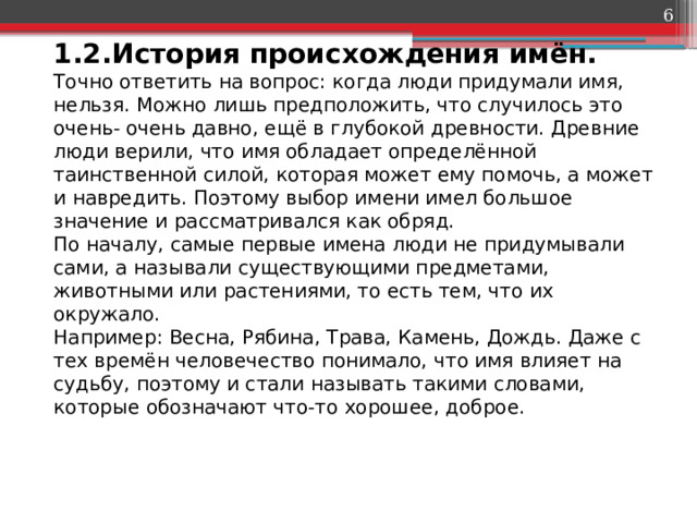  1.2.История происхождения имён.  Точно ответить на вопрос: когда люди придумали имя, нельзя. Можно лишь предположить, что случилось это очень- очень давно, ещё в глубокой древности. Древние люди верили, что имя обладает определённой таинственной силой, которая может ему помочь, а может и навредить. Поэтому выбор имени имел большое значение и рассматривался как обряд.  По началу, самые первые имена люди не придумывали сами, а называли существующими предметами, животными или растениями, то есть тем, что их окружало.  Например: Весна, Рябина, Трава, Камень, Дождь. Даже с тех времён человечество понимало, что имя влияет на судьбу, поэтому и стали называть такими словами, которые обозначают что-то хорошее, доброе.   